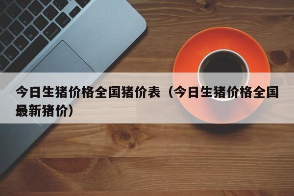 今日生猪价格全国猪价表（今日生猪价格全国最新猪价）-哈喽生活网